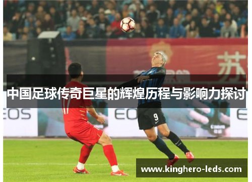 中国足球传奇巨星的辉煌历程与影响力探讨