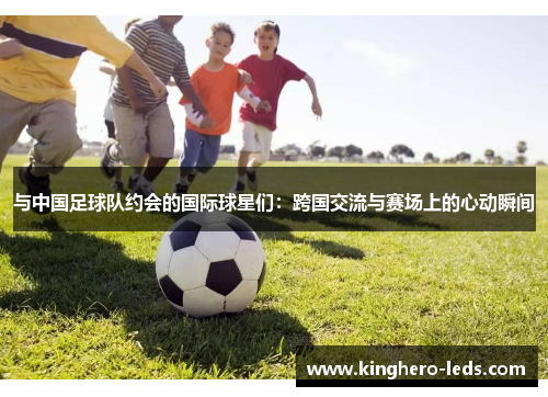 与中国足球队约会的国际球星们：跨国交流与赛场上的心动瞬间